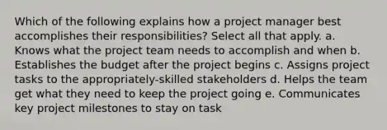 Which of the following explains how a project manager best accomplishes their responsibilities? Select all that apply. a. Knows what the project team needs to accomplish and when b. Establishes the budget after the project begins c. Assigns project tasks to the appropriately-skilled stakeholders d. Helps the team get what they need to keep the project going e. Communicates key project milestones to stay on task