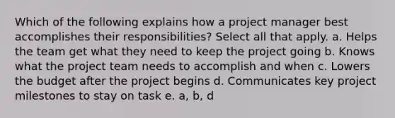 Which of the following explains how a project manager best accomplishes their responsibilities? Select all that apply. a. Helps the team get what they need to keep the project going b. Knows what the project team needs to accomplish and when c. Lowers the budget after the project begins d. Communicates key project milestones to stay on task e. a, b, d