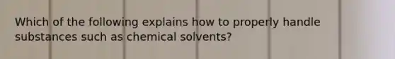 Which of the following explains how to properly handle substances such as chemical solvents?