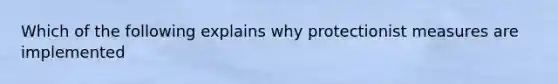 Which of the following explains why protectionist measures are implemented