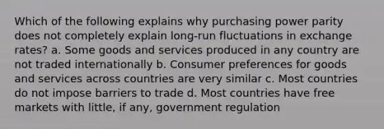 Which of the following explains why purchasing power parity does not completely explain long-run fluctuations in exchange rates? a. Some goods and services produced in any country are not traded internationally b. Consumer preferences for goods and services across countries are very similar c. Most countries do not impose barriers to trade d. Most countries have free markets with little, if any, government regulation