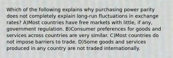 Which of the following explains why purchasing power parity does not completely explain long-run fluctuations in exchange rates? A)Most countries have free markets with little, if any, government regulation. B)Consumer preferences for goods and services across countries are very similar. C)Most countries do not impose barriers to trade. D)Some goods and services produced in any country are not traded internationally.