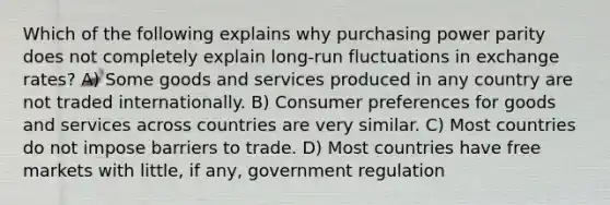 Which of the following explains why purchasing power parity does not completely explain long-run fluctuations in exchange rates? A) Some goods and services produced in any country are not traded internationally. B) Consumer preferences for goods and services across countries are very similar. C) Most countries do not impose barriers to trade. D) Most countries have free markets with little, if any, government regulation