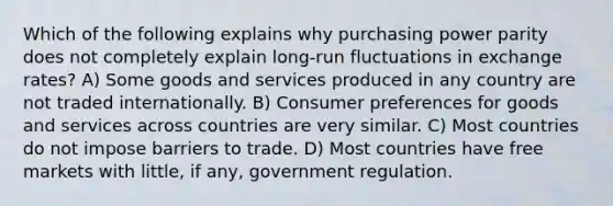 Which of the following explains why purchasing power parity does not completely explain long-run fluctuations in exchange rates? A) Some goods and services produced in any country are not traded internationally. B) Consumer preferences for goods and services across countries are very similar. C) Most countries do not impose barriers to trade. D) Most countries have free markets with little, if any, government regulation.