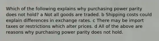 Which of the following explains why purchasing power parity does not hold? a Not all goods are traded. b Shipping costs could explain differences in exchange rates. c There may be import taxes or restrictions which alter prices. d All of the above are reasons why purchasing power parity does not hold.