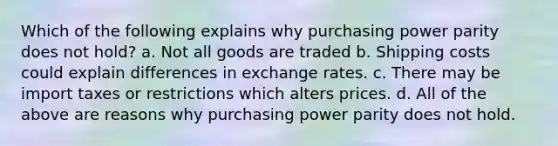 Which of the following explains why purchasing power parity does not hold? a. Not all goods are traded b. Shipping costs could explain differences in exchange rates. c. There may be import taxes or restrictions which alters prices. d. All of the above are reasons why purchasing power parity does not hold.