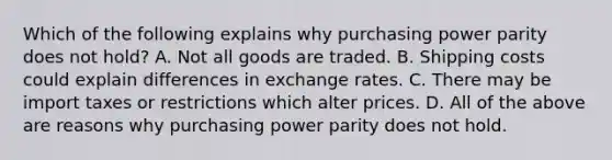 Which of the following explains why purchasing power parity does not hold? A. Not all goods are traded. B. Shipping costs could explain differences in exchange rates. C. There may be import taxes or restrictions which alter prices. D. All of the above are reasons why purchasing power parity does not hold.