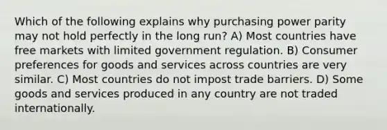 Which of the following explains why purchasing power parity may not hold perfectly in the long run? A) Most countries have free markets with limited government regulation. B) Consumer preferences for goods and services across countries are very similar. C) Most countries do not impost trade barriers. D) Some goods and services produced in any country are not traded internationally.