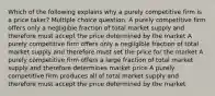 Which of the following explains why a purely competitive firm is a price taker? Multiple choice question. A purely competitive firm offers only a negligible fraction of total market supply and therefore must accept the price determined by the market A purely competitive firm offers only a negligible fraction of total market supply and therefore must set the price for the market A purely competitive firm offers a large fraction of total market supply and therefore determines market price A purely competitive firm produces all of total market supply and therefore must accept the price determined by the market