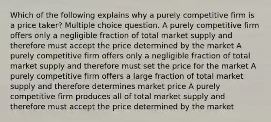 Which of the following explains why a purely competitive firm is a price taker? Multiple choice question. A purely competitive firm offers only a negligible fraction of total market supply and therefore must accept the price determined by the market A purely competitive firm offers only a negligible fraction of total market supply and therefore must set the price for the market A purely competitive firm offers a large fraction of total market supply and therefore determines market price A purely competitive firm produces all of total market supply and therefore must accept the price determined by the market