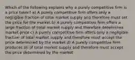 Which of the following explains why a purely competitive firm is a price taker? a) A purely competitive firm offers only a negligible fraction of total market supply and therefore must set the price for the market b) A purely competitive firm offers a large fraction of total market supply and therefore determines market price c) A purely competitive firm offers only a negligible fraction of total market supply and therefore must accept the price determined by the market d) A purely competitive firm produces all of total market supply and therefore must accept the price determined by the market