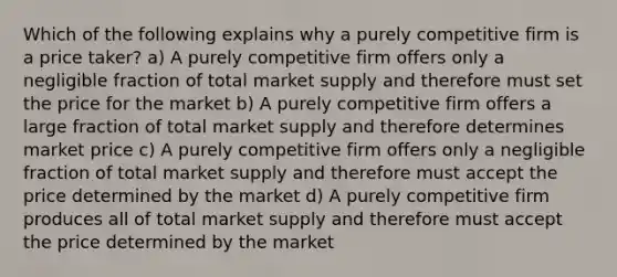 Which of the following explains why a purely competitive firm is a price taker? a) A purely competitive firm offers only a negligible fraction of total market supply and therefore must set the price for the market b) A purely competitive firm offers a large fraction of total market supply and therefore determines market price c) A purely competitive firm offers only a negligible fraction of total market supply and therefore must accept the price determined by the market d) A purely competitive firm produces all of total market supply and therefore must accept the price determined by the market