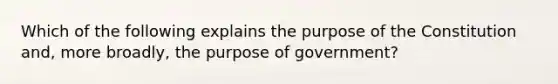 Which of the following explains the purpose of the Constitution and, more broadly, the purpose of government?