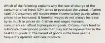 Which of the following explains why the rate of change of the consumer price index (CPI) tends to overstate the actual inflation rate? A Consumers will require more income to buy goods whose prices have increased. B Nominal wages do not always increase by as much as prices do. C When real wages increase, consumers can afford higher-priced goods. D Consumers tend to substitute lower-priced goods that may not be represented in the basket of goods. E The basket of goods in the base year is frequently updated with new products.