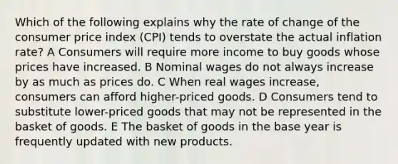 Which of the following explains why the rate of change of the consumer price index (CPI) tends to overstate the actual inflation rate? A Consumers will require more income to buy goods whose prices have increased. B Nominal wages do not always increase by as much as prices do. C When real wages increase, consumers can afford higher-priced goods. D Consumers tend to substitute lower-priced goods that may not be represented in the basket of goods. E The basket of goods in the base year is frequently updated with new products.