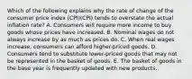 Which of the following explains why the rate of change of the consumer price index (CPI)(CPI) tends to overstate the actual inflation rate? A. Consumers will require more income to buy goods whose prices have increased. B. Nominal wages do not always increase by as much as prices do. C. When real wages increase, consumers can afford higher-priced goods. D. Consumers tend to substitute lower-priced goods that may not be represented in the basket of goods. E. The basket of goods in the base year is frequently updated with new products.