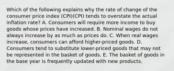 Which of the following explains why the rate of change of the consumer price index (CPI)(CPI) tends to overstate the actual inflation rate? A. Consumers will require more income to buy goods whose prices have increased. B. Nominal wages do not always increase by as much as prices do. C. When real wages increase, consumers can afford higher-priced goods. D. Consumers tend to substitute lower-priced goods that may not be represented in the basket of goods. E. The basket of goods in the base year is frequently updated with new products.