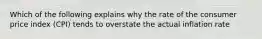 Which of the following explains why the rate of the consumer price index (CPI) tends to overstate the actual inflation rate