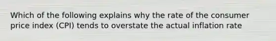 Which of the following explains why the rate of the consumer price index (CPI) tends to overstate the actual inflation rate
