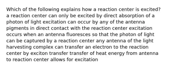 Which of the following explains how a reaction center is excited? a reaction center can only be excited by direct absorption of a photon of light excitation can occur by any of the antenna pigments in direct contact with the reaction center excitation occurs when an antenna fluoresces so that the photon of light can be captured by a reaction center any antenna of the light harvesting complex can transfer an electron to the reaction center by exciton transfer transfer of heat energy from antenna to reaction center allows for excitation