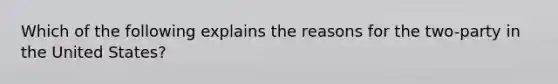 Which of the following explains the reasons for the two-party in the United States?