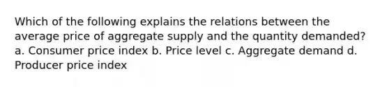 Which of the following explains the relations between the average price of aggregate supply and the quantity demanded? a. Consumer price index b. Price level c. Aggregate demand d. Producer price index