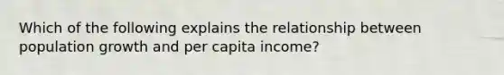 Which of the following explains the relationship between population growth and per capita income?