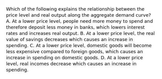 Which of the following explains the relationship between the price level and real output along the aggregate demand curve? A. At a lower price level, people need more money to spend and therefore deposit less money in banks, which lowers interest rates and increases real output. B. At a lower price level, the real value of savings decreases which causes an increase in spending. C. At a lower price level, domestic goods will become less expensive compared to foreign goods, which causes an increase in spending on domestic goods. D. At a lower price level, real incomes decrease which causes an increase in spending.