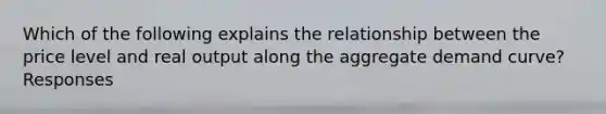 Which of the following explains the relationship between the price level and real output along the aggregate demand curve? Responses