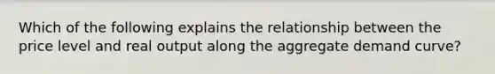 Which of the following explains the relationship between the price level and real output along the aggregate demand curve?