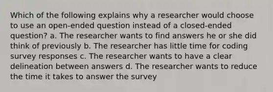 Which of the following explains why a researcher would choose to use an open-ended question instead of a closed-ended question? a. The researcher wants to find answers he or she did think of previously b. The researcher has little time for coding survey responses c. The researcher wants to have a clear delineation between answers d. The researcher wants to reduce the time it takes to answer the survey