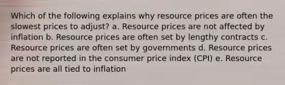 Which of the following explains why resource prices are often the slowest prices to adjust? a. Resource prices are not affected by inflation b. Resource prices are often set by lengthy contracts c. Resource prices are often set by governments d. Resource prices are not reported in the consumer price index (CPI) e. Resource prices are all tied to inflation