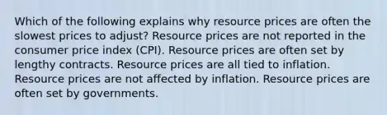 Which of the following explains why resource prices are often the slowest prices to adjust? Resource prices are not reported in the consumer price index (CPI). Resource prices are often set by lengthy contracts. Resource prices are all tied to inflation. Resource prices are not affected by inflation. Resource prices are often set by governments.