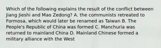 Which of the following explains the result of the conflict between Jiang Jieshi and Mao Zedong? A. the communists retreated to Formosa, which would later be renamed as Taiwan B. The People's Republic of China was formed C. Manchuria was returned to mainland China D. Mainland Chinese formed a military alliance with the West