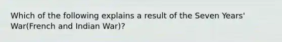 Which of the following explains a result of the Seven Years' War(French and Indian War)?