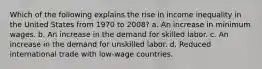 Which of the following explains the rise in income inequality in the United States from 1970 to 2008? a. An increase in minimum wages. b. An increase in the demand for skilled labor. c. An increase in the demand for unskilled labor. d. Reduced international trade with low-wage countries.