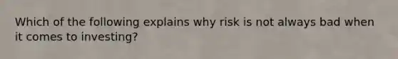 Which of the following explains why risk is not always bad when it comes to investing?