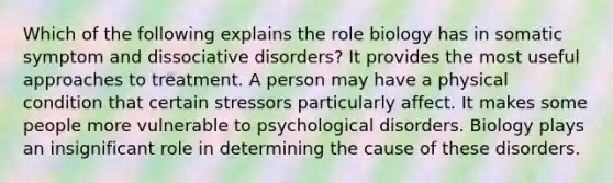 Which of the following explains the role biology has in somatic symptom and dissociative disorders? It provides the most useful approaches to treatment. A person may have a physical condition that certain stressors particularly affect. It makes some people more vulnerable to psychological disorders. Biology plays an insignificant role in determining the cause of these disorders.