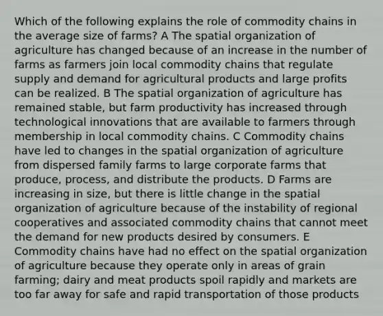 Which of the following explains the role of commodity chains in the average size of farms? A The spatial organization of agriculture has changed because of an increase in the number of farms as farmers join local commodity chains that regulate supply and demand for agricultural products and large profits can be realized. B The spatial organization of agriculture has remained stable, but farm productivity has increased through technological innovations that are available to farmers through membership in local commodity chains. C Commodity chains have led to changes in the spatial organization of agriculture from dispersed family farms to large corporate farms that produce, process, and distribute the products. D Farms are increasing in size, but there is little change in the spatial organization of agriculture because of the instability of regional cooperatives and associated commodity chains that cannot meet the demand for new products desired by consumers. E Commodity chains have had no effect on the spatial organization of agriculture because they operate only in areas of grain farming; dairy and meat products spoil rapidly and markets are too far away for safe and rapid transportation of those products