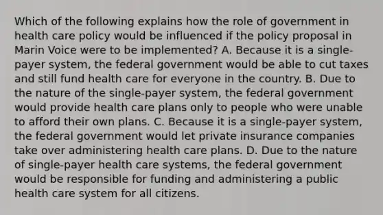 Which of the following explains how the role of government in health care policy would be influenced if the policy proposal in Marin Voice were to be implemented? A. Because it is a single-payer system, the federal government would be able to cut taxes and still fund health care for everyone in the country. B. Due to the nature of the single-payer system, the federal government would provide health care plans only to people who were unable to afford their own plans. C. Because it is a single-payer system, the federal government would let private insurance companies take over administering health care plans. D. Due to the nature of single-payer health care systems, the federal government would be responsible for funding and administering a public health care system for all citizens.