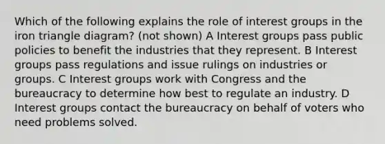 Which of the following explains the role of interest groups in the iron triangle diagram? (not shown) A Interest groups pass public policies to benefit the industries that they represent. B Interest groups pass regulations and issue rulings on industries or groups. C Interest groups work with Congress and the bureaucracy to determine how best to regulate an industry. D Interest groups contact the bureaucracy on behalf of voters who need problems solved.