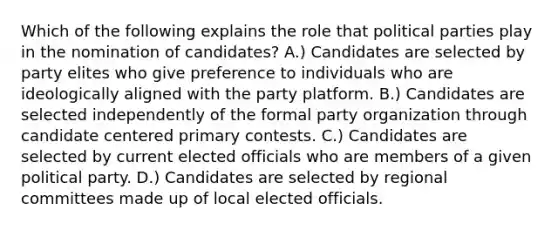 Which of the following explains the role that political parties play in the nomination of candidates? A.) Candidates are selected by party elites who give preference to individuals who are ideologically aligned with the party platform. B.) Candidates are selected independently of the formal party organization through candidate centered primary contests. C.) Candidates are selected by current elected officials who are members of a given political party. D.) Candidates are selected by regional committees made up of local elected officials.