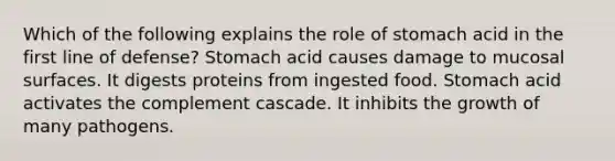 Which of the following explains the role of stomach acid in the first line of defense? Stomach acid causes damage to mucosal surfaces. It digests proteins from ingested food. Stomach acid activates the complement cascade. It inhibits the growth of many pathogens.