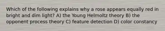 Which of the following explains why a rose appears equally red in bright and dim light? A) the Young Helmoltz theory B) the opponent process theory C) feature detection D) color constancy