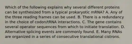 Which of the following explains why several different proteins can be synthesized from a typical prokaryotic mRNA? A. Any of the three reading frames can be used. B. There is a redundancy in the choice of codon/tRNA interactions. C. The gene contains several operator sequences from which to initiate translation. D. Alternative splicing events are commonly found. E. Many RNAs are organized in a series of consecutive translational cistrons.