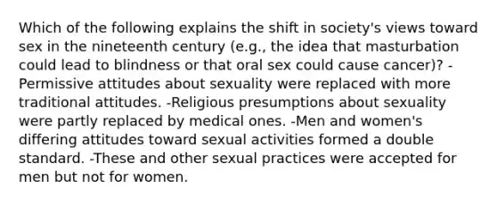 Which of the following explains the shift in society's views toward sex in the nineteenth century (e.g., the idea that masturbation could lead to blindness or that oral sex could cause cancer)? -Permissive attitudes about sexuality were replaced with more traditional attitudes. -Religious presumptions about sexuality were partly replaced by medical ones. -Men and women's differing attitudes toward sexual activities formed a double standard. -These and other sexual practices were accepted for men but not for women.