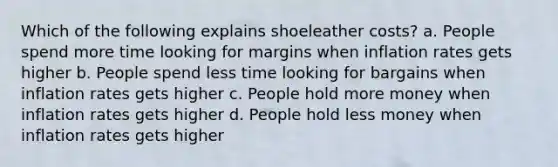 Which of the following explains shoeleather costs? a. People spend more time looking for margins when inflation rates gets higher b. People spend less time looking for bargains when inflation rates gets higher c. People hold more money when inflation rates gets higher d. People hold less money when inflation rates gets higher