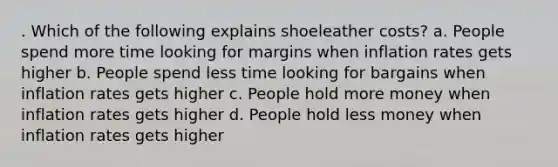 . Which of the following explains shoeleather costs? a. People spend more time looking for margins when inflation rates gets higher b. People spend less time looking for bargains when inflation rates gets higher c. People hold more money when inflation rates gets higher d. People hold less money when inflation rates gets higher