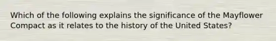 Which of the following explains the significance of the Mayflower Compact as it relates to the history of the United States?