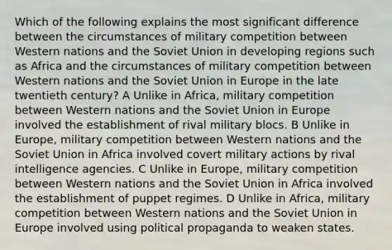 Which of the following explains the most significant difference between the circumstances of military competition between Western nations and the Soviet Union in developing regions such as Africa and the circumstances of military competition between Western nations and the Soviet Union in Europe in the late twentieth century? A Unlike in Africa, military competition between Western nations and the Soviet Union in Europe involved the establishment of rival military blocs. B Unlike in Europe, military competition between Western nations and the Soviet Union in Africa involved covert military actions by rival intelligence agencies. C Unlike in Europe, military competition between Western nations and the Soviet Union in Africa involved the establishment of puppet regimes. D Unlike in Africa, military competition between Western nations and the Soviet Union in Europe involved using political propaganda to weaken states.